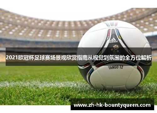 2021欧冠杯足球赛场景观欣赏指南从视觉到氛围的全方位解析 2021欧冠杯足球赛场景观欣赏指南从视觉到氛围的全方位解析