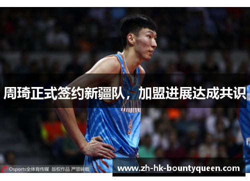 周琦正式签约新疆队，加盟进展达成共识