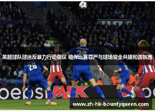 英超球队球迷反暴力行动倡议 确保比赛尊严与球场安全共建和谐氛围