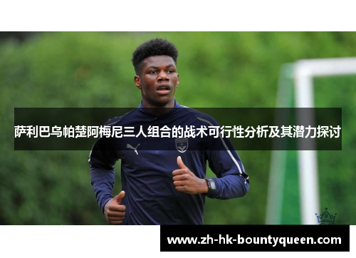 萨利巴乌帕楚阿梅尼三人组合的战术可行性分析及其潜力探讨 萨利巴乌帕楚阿梅尼三人组合的战术可行性分析及其潜力探讨