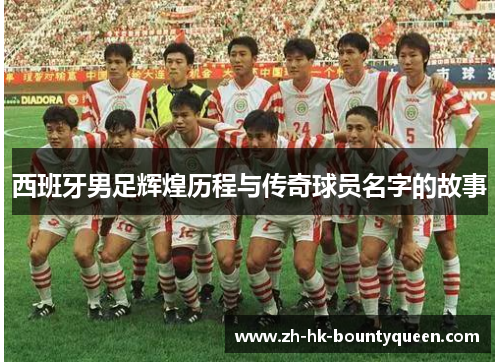 西班牙男足辉煌历程与传奇球员名字的故事
