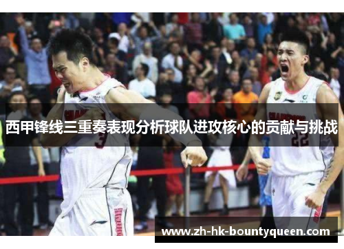 西甲锋线三重奏表现分析球队进攻核心的贡献与挑战