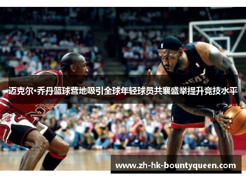 迈克尔·乔丹篮球营地吸引全球年轻球员共襄盛举提升竞技水平 迈克尔·乔丹篮球营地吸引全球年轻球员共襄盛举提升竞技水平