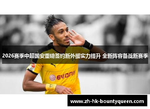 2026赛季中超国安重磅签约新外援实力提升 全新阵容备战新赛季
