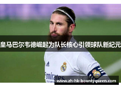 皇马巴尔韦德崛起为队长核心引领球队新纪元 皇马巴尔韦德崛起为队长核心引领球队新纪元