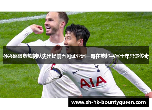 孙兴慜跻身热刺队史出场前五见证亚洲一哥在英超书写十年忠诚传奇