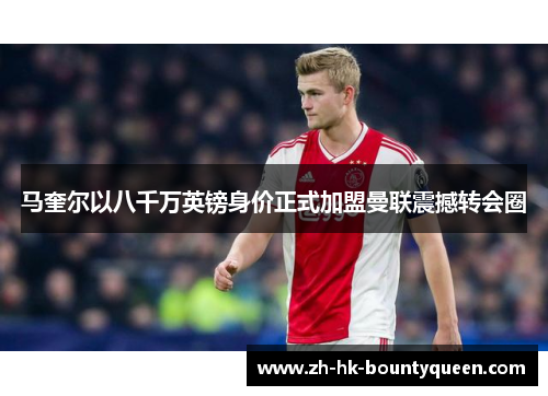 马奎尔以八千万英镑身价正式加盟曼联震撼转会圈